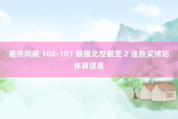 最终同曦 108-101 顺服北控截至 2 连败买球站体育信息