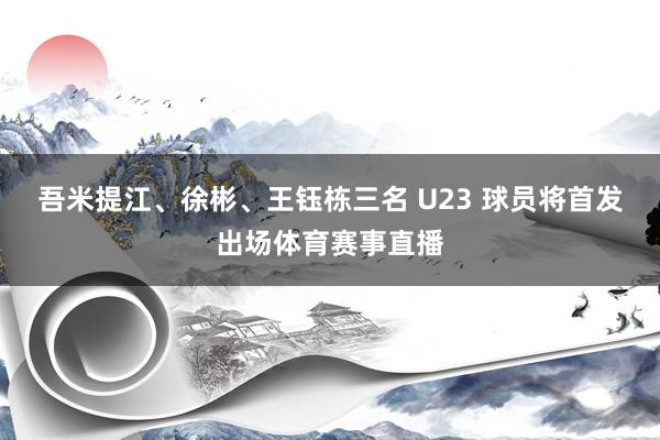 吾米提江、徐彬、王钰栋三名 U23 球员将首发出场体育赛事直播