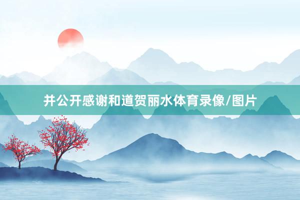 并公开感谢和道贺丽水体育录像/图片