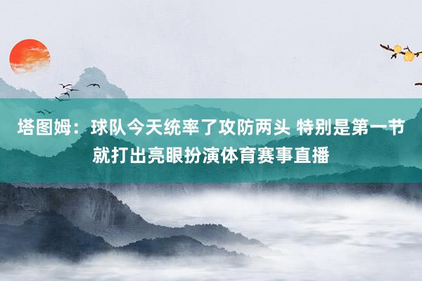 塔图姆：球队今天统率了攻防两头 特别是第一节就打出亮眼扮演体育赛事直播