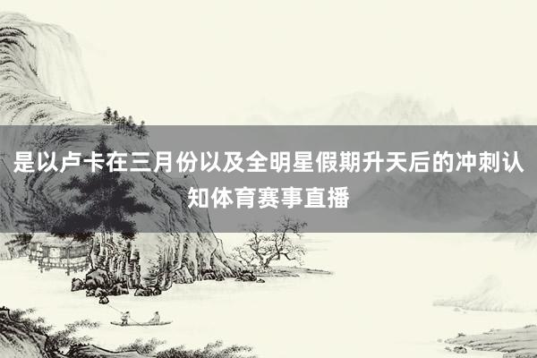 是以卢卡在三月份以及全明星假期升天后的冲刺认知体育赛事直播