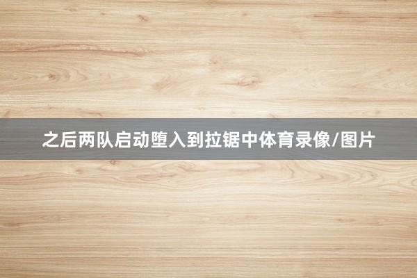 之后两队启动堕入到拉锯中体育录像/图片