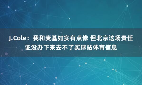 J.Cole：我和麦基如实有点像 但北京这场责任证没办下来去不了买球站体育信息