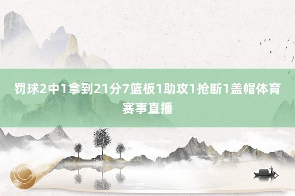 罚球2中1拿到21分7篮板1助攻1抢断1盖帽体育赛事直播
