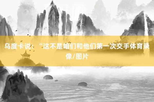 乌度卡说：“这不是咱们和他们第一次交手体育录像/图片