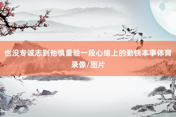 也没专诚志到他慎重验一段心绪上的勤快本事体育录像/图片