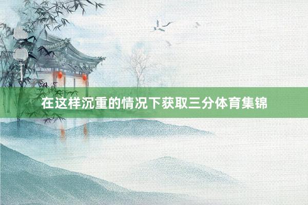 在这样沉重的情况下获取三分体育集锦