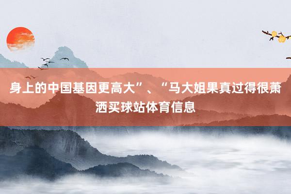 身上的中国基因更高大”、“马大姐果真过得很萧洒买球站体育信息