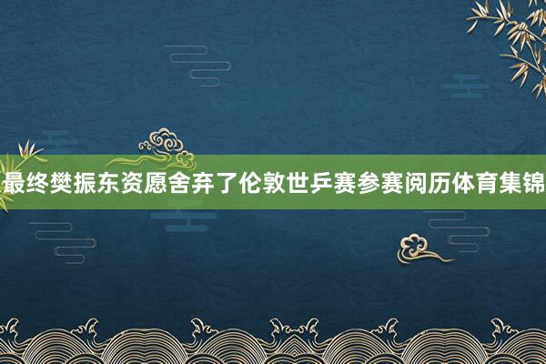 最终樊振东资愿舍弃了伦敦世乒赛参赛阅历体育集锦