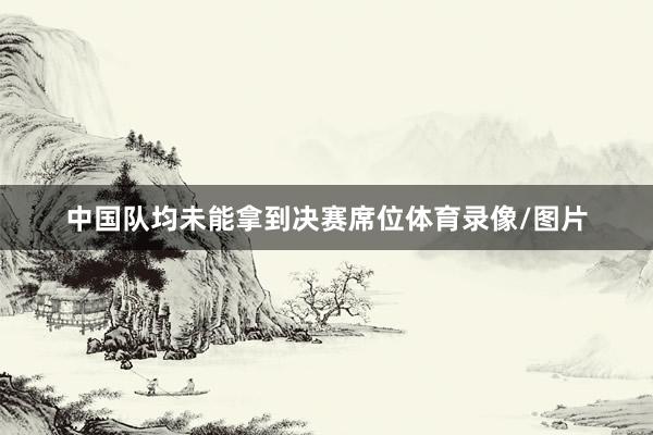 中国队均未能拿到决赛席位体育录像/图片