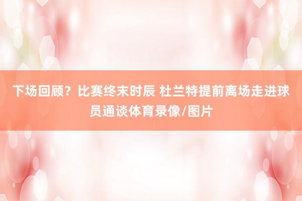 下场回顾？比赛终末时辰 杜兰特提前离场走进球员通谈体育录像/图片