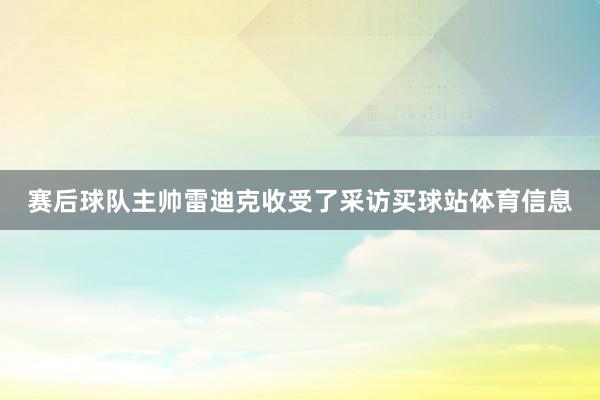 赛后球队主帅雷迪克收受了采访买球站体育信息