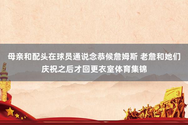 母亲和配头在球员通说念恭候詹姆斯 老詹和她们庆祝之后才回更衣室体育集锦
