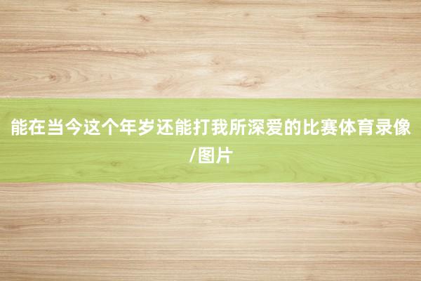 能在当今这个年岁还能打我所深爱的比赛体育录像/图片
