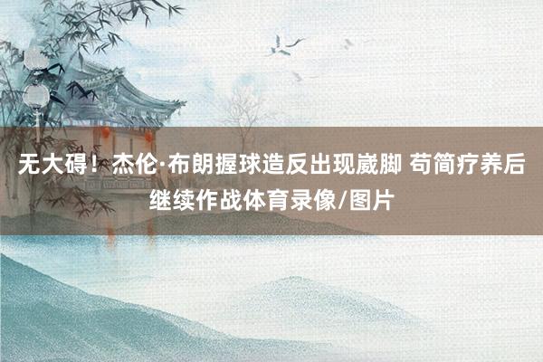 无大碍！杰伦·布朗握球造反出现崴脚 苟简疗养后继续作战体育录像/图片