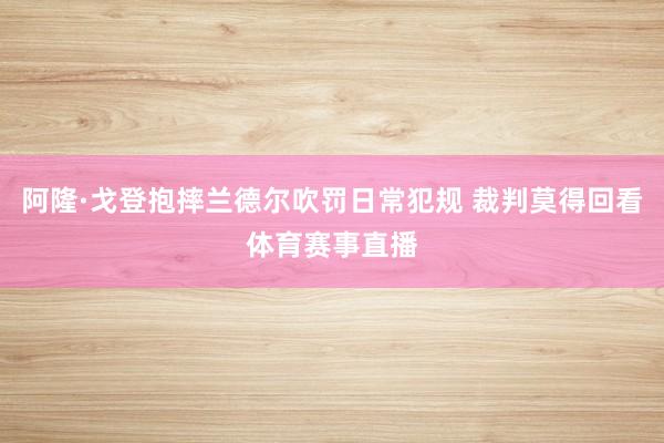 阿隆·戈登抱摔兰德尔吹罚日常犯规 裁判莫得回看体育赛事直播
