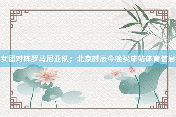 女团对阵罗马尼亚队；北京时辰今晚买球站体育信息