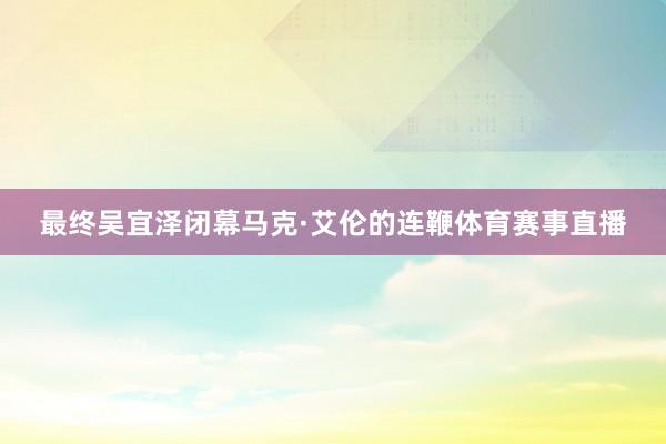 最终吴宜泽闭幕马克·艾伦的连鞭体育赛事直播