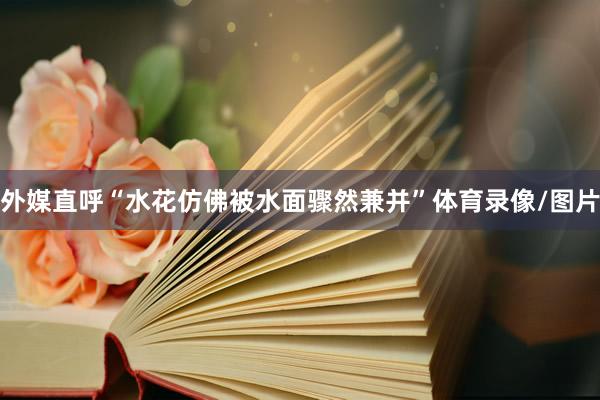 外媒直呼“水花仿佛被水面骤然兼并”体育录像/图片