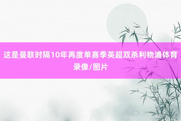 这是曼联时隔10年再度单赛季英超双杀利物浦体育录像/图片