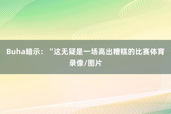 Buha暗示：“这无疑是一场高出糟糕的比赛体育录像/图片