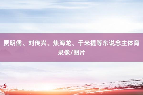 贾明儒、刘传兴、焦海龙、于米提等东说念主体育录像/图片