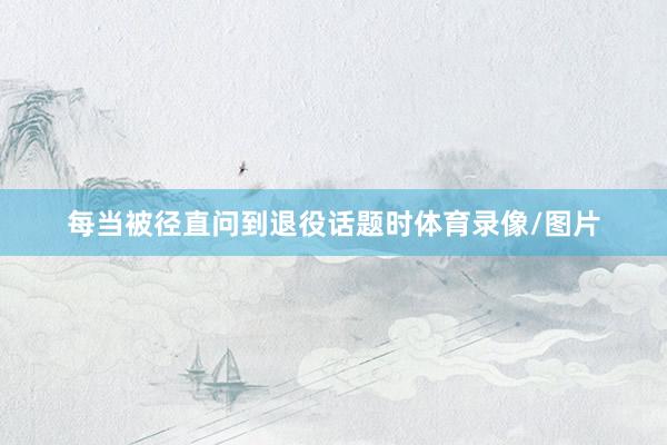 每当被径直问到退役话题时体育录像/图片