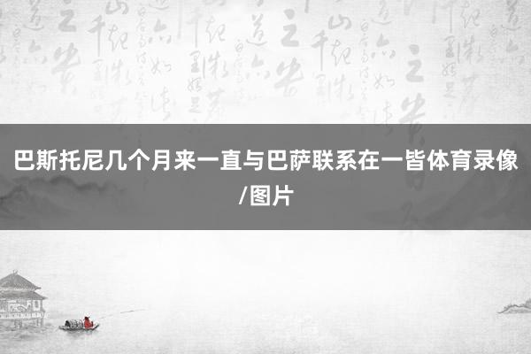 巴斯托尼几个月来一直与巴萨联系在一皆体育录像/图片