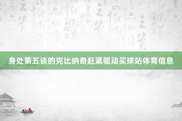 身处第五谈的克比纳奇赶紧驱动买球站体育信息