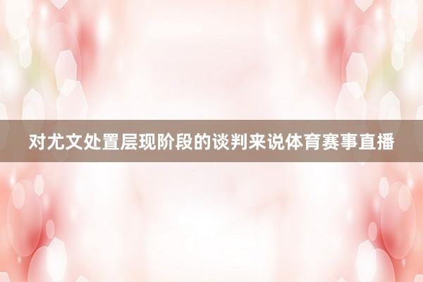 对尤文处置层现阶段的谈判来说体育赛事直播