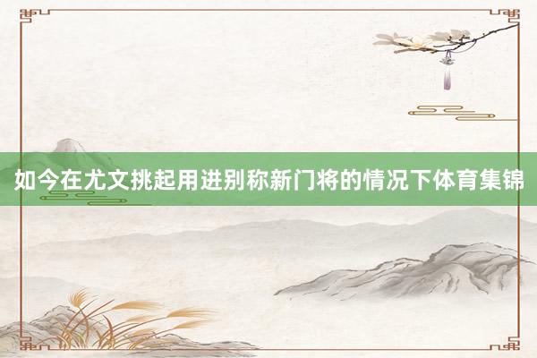 如今在尤文挑起用进别称新门将的情况下体育集锦