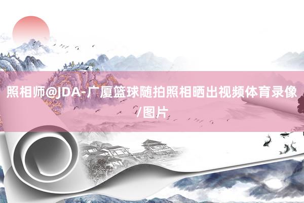 照相师@JDA-广厦篮球随拍照相晒出视频体育录像/图片