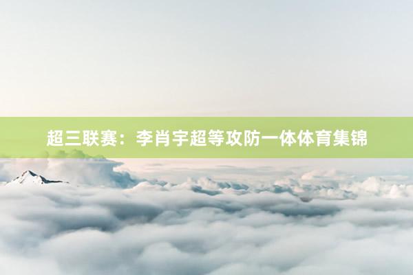 超三联赛：李肖宇超等攻防一体体育集锦