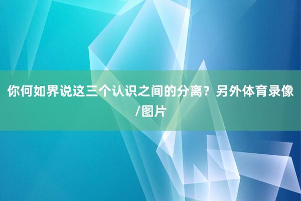你何如界说这三个认识之间的分离？另外体育录像/图片