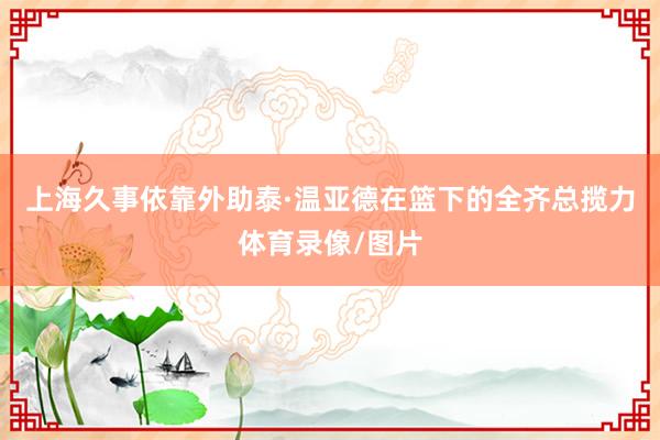 上海久事依靠外助泰·温亚德在篮下的全齐总揽力体育录像/图片