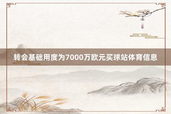 转会基础用度为7000万欧元买球站体育信息