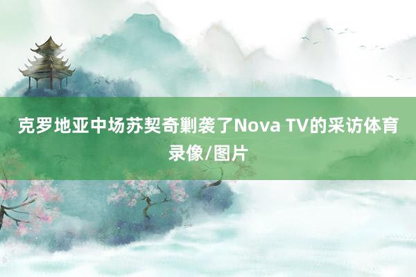 克罗地亚中场苏契奇剿袭了Nova TV的采访体育录像/图片