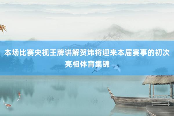 本场比赛央视王牌讲解贺炜将迎来本届赛事的初次亮相体育集锦