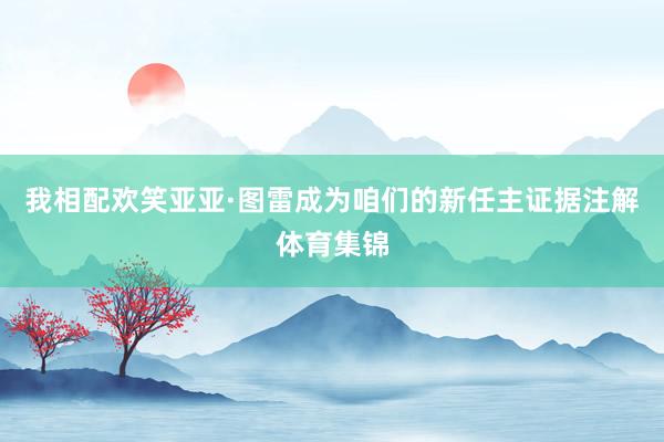 我相配欢笑亚亚·图雷成为咱们的新任主证据注解体育集锦