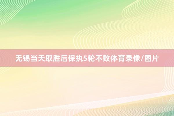 无锡当天取胜后保执5轮不败体育录像/图片