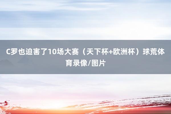 C罗也迫害了10场大赛（天下杯+欧洲杯）球荒体育录像/图片