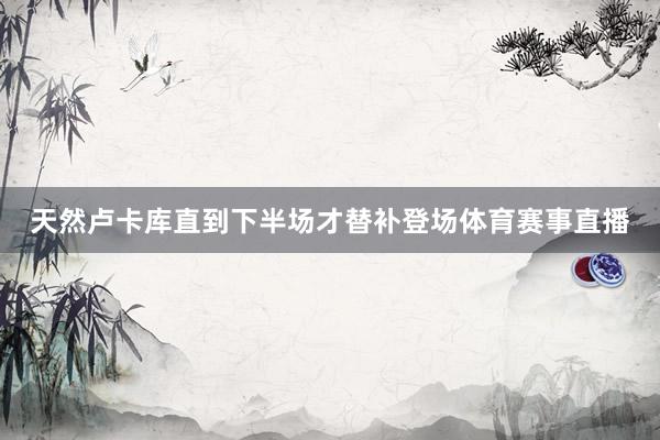 天然卢卡库直到下半场才替补登场体育赛事直播