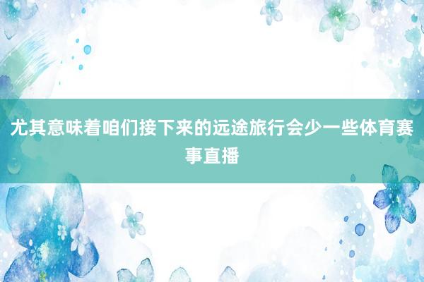 尤其意味着咱们接下来的远途旅行会少一些体育赛事直播