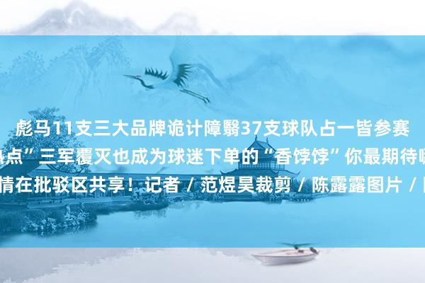 彪马11支三大品牌诡计障翳37支球队占一皆参赛队的77%基本将“夺冠热点”三军覆灭也成为球迷下单的“香饽饽”你最期待哪支球队夺冠?留情在批驳区共享!记者 / 范煜昊裁剪 / 陈露露图片 / 陈嘉明转载请注明来自上海黄浦官方微信体育集锦